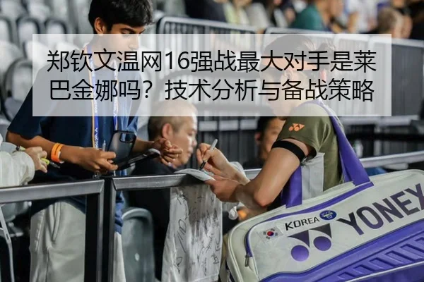 郑钦文温网16强战最大对手是莱巴金娜吗？技术分析与备战策略